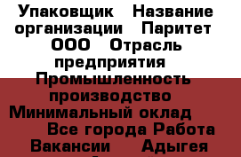 Упаковщик › Название организации ­ Паритет, ООО › Отрасль предприятия ­ Промышленность, производство › Минимальный оклад ­ 34 000 - Все города Работа » Вакансии   . Адыгея респ.,Адыгейск г.